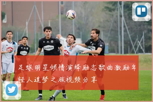 足球明星倾情演绎励志歌曲激励年轻人追梦之旅视频分享