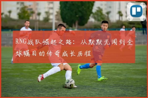 RNG战队崛起之路：从默默无闻到全球瞩目的传奇成长历程