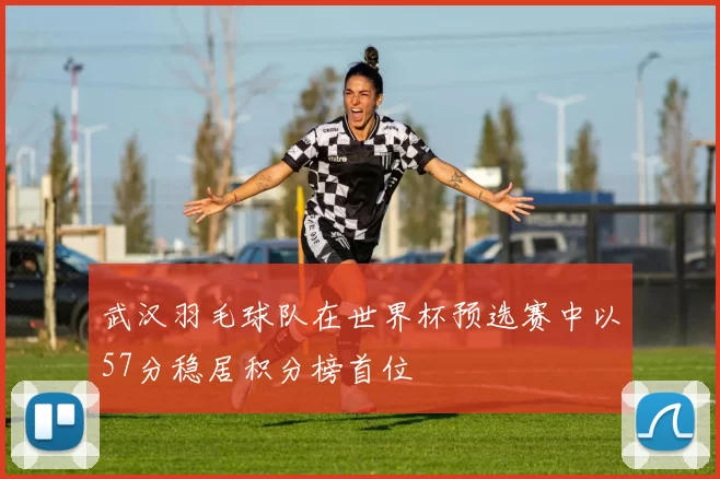 武汉羽毛球队在世界杯预选赛中以57分稳居积分榜首位