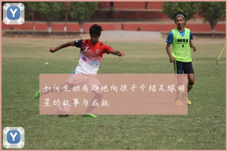 如何生动有趣地向孩子介绍足球明星的故事与成就