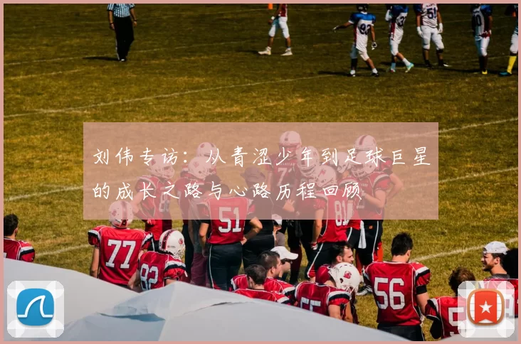 刘伟专访：从青涩少年到足球巨星的成长之路与心路历程回顾