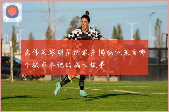 嘉伟足球明星的家乡揭秘他来自哪个城市和他的成长故事