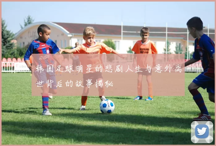韩国足球明星的悲剧人生与意外离世背后的故事揭秘