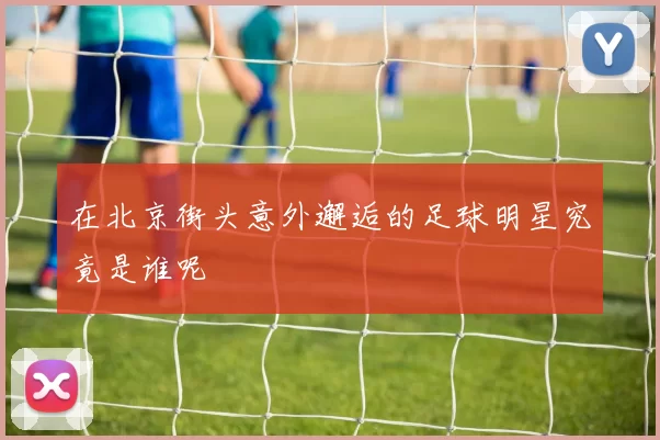 在北京街头意外邂逅的足球明星究竟是谁呢