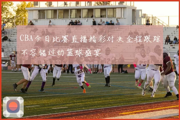 CBA今日比赛直播精彩对决全程跟踪不容错过的篮球盛宴