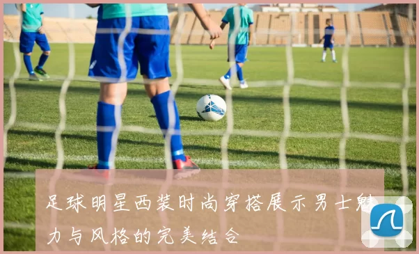 足球明星西装时尚穿搭展示男士魅力与风格的完美结合