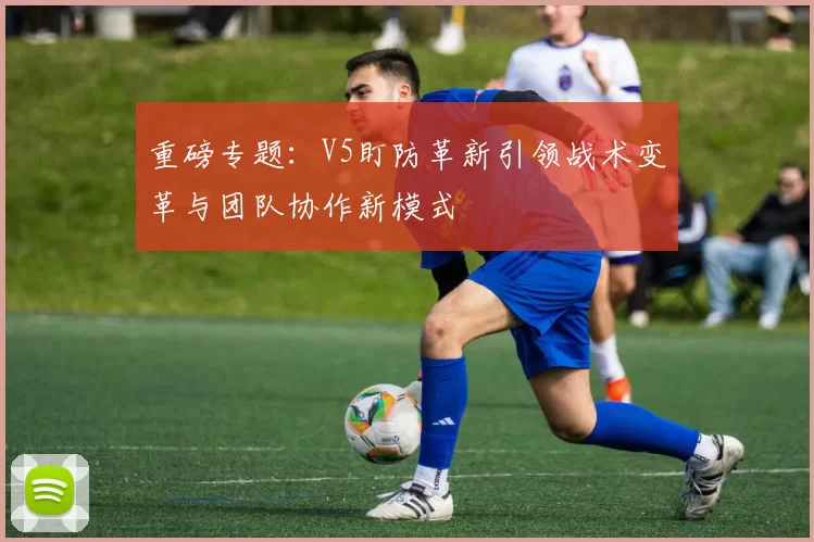 重磅专题：V5盯防革新引领战术变革与团队协作新模式