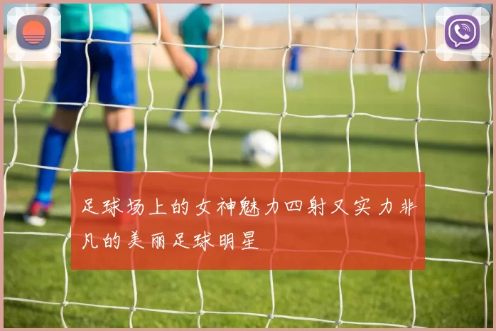 足球场上的女神魅力四射又实力非凡的美丽足球明星