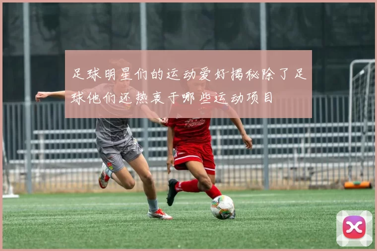 足球明星们的运动爱好揭秘除了足球他们还热衷于哪些运动项目