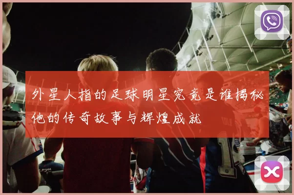 外星人指的足球明星究竟是谁揭秘他的传奇故事与辉煌成就
