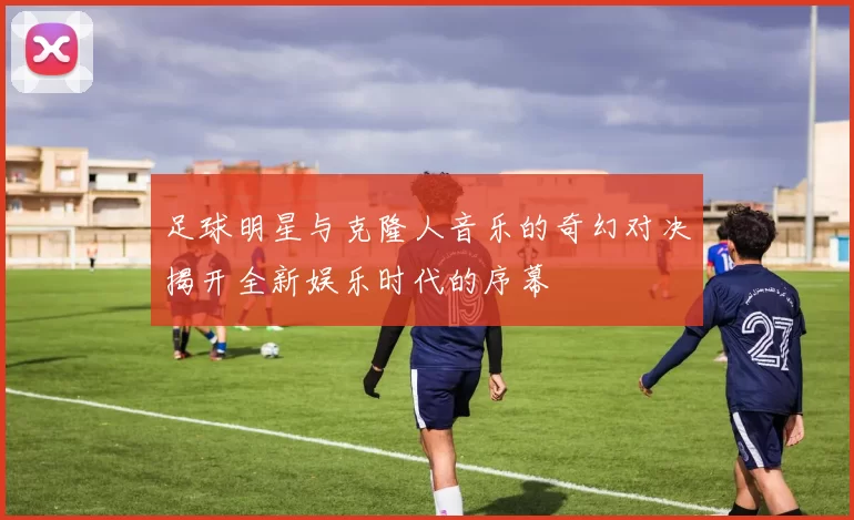 足球明星与克隆人音乐的奇幻对决揭开全新娱乐时代的序幕