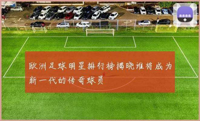 欧洲足球明星排行榜揭晓谁将成为新一代的传奇球员