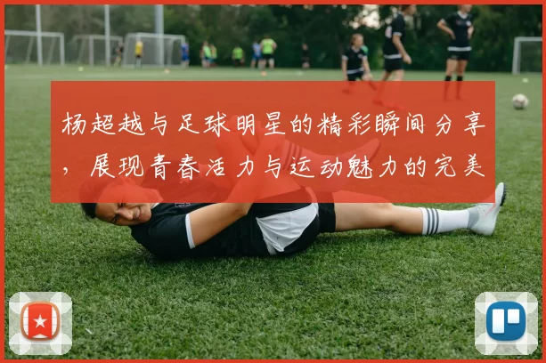杨超越与足球明星的精彩瞬间分享，展现青春活力与运动魅力的完美结合