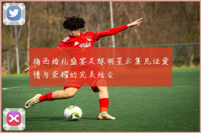 梅西婚礼盛宴足球明星云集见证爱情与荣耀的完美结合
