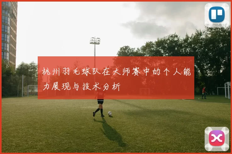 杭州羽毛球队在大师赛中的个人能力展现与技术分析