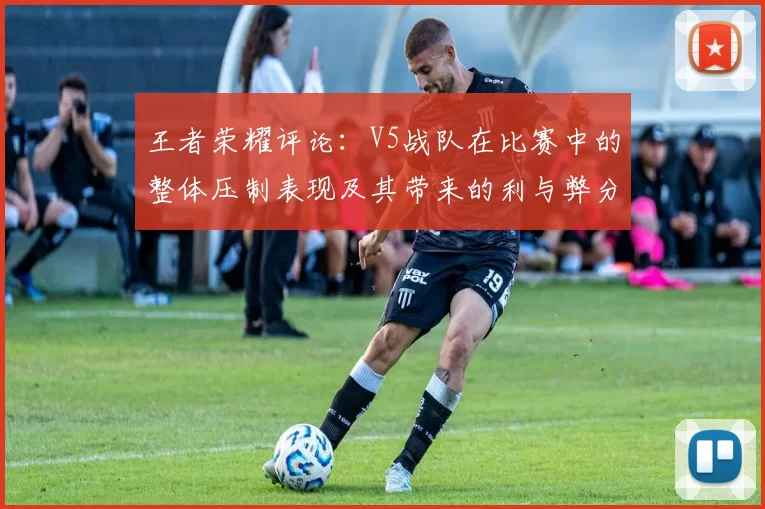 王者荣耀评论：V5战队在比赛中的整体压制表现及其带来的利与弊分析