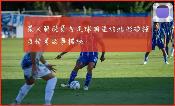 最火解说员与足球明星的精彩碰撞与传奇故事揭秘