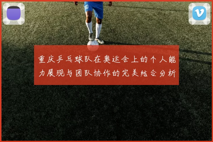 重庆乒乓球队在奥运会上的个人能力展现与团队协作的完美结合分析