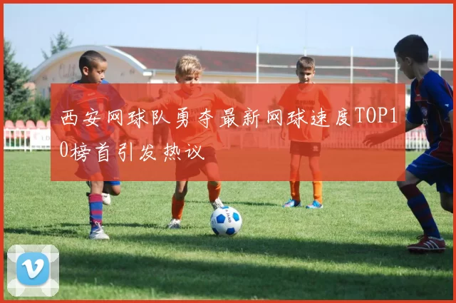 西安网球队勇夺最新网球速度TOP10榜首引发热议