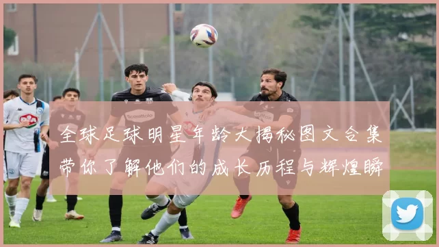 全球足球明星年龄大揭秘图文合集带你了解他们的成长历程与辉煌瞬间