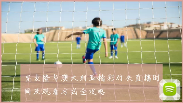克麦隆与澳大利亚精彩对决直播时间及观看方式全攻略