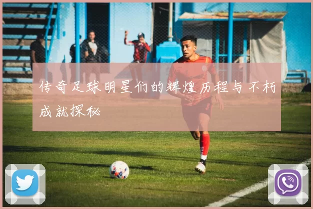 传奇足球明星们的辉煌历程与不朽成就探秘