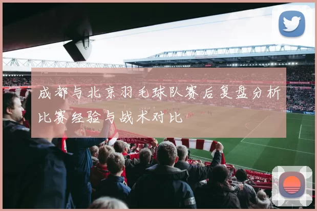 成都与北京羽毛球队赛后复盘分析比赛经验与战术对比