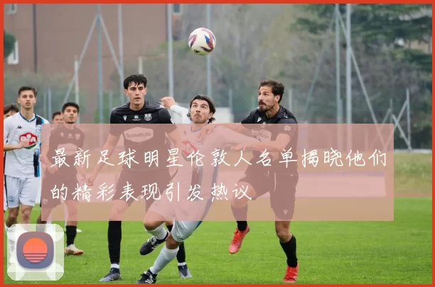 最新足球明星伦敦人名单揭晓他们的精彩表现引发热议