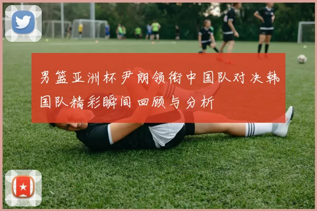 男篮亚洲杯尹朗领衔中国队对决韩国队精彩瞬间回顾与分析