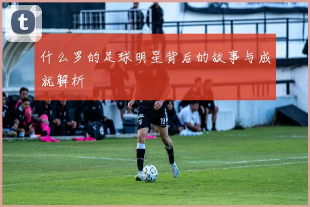 什么罗的足球明星背后的故事与成就解析