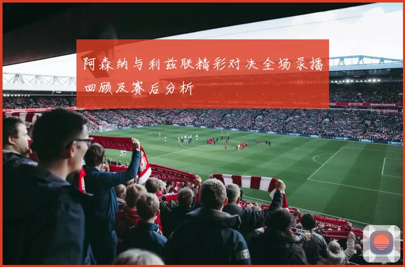 阿森纳与利兹联精彩对决全场录播回顾及赛后分析
