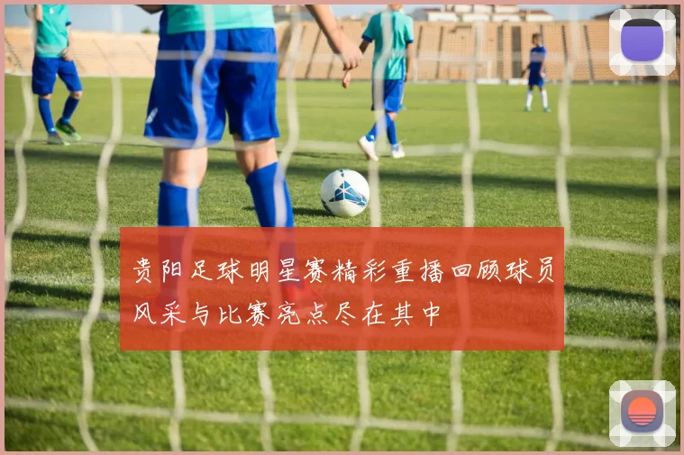 贵阳足球明星赛精彩重播回顾球员风采与比赛亮点尽在其中