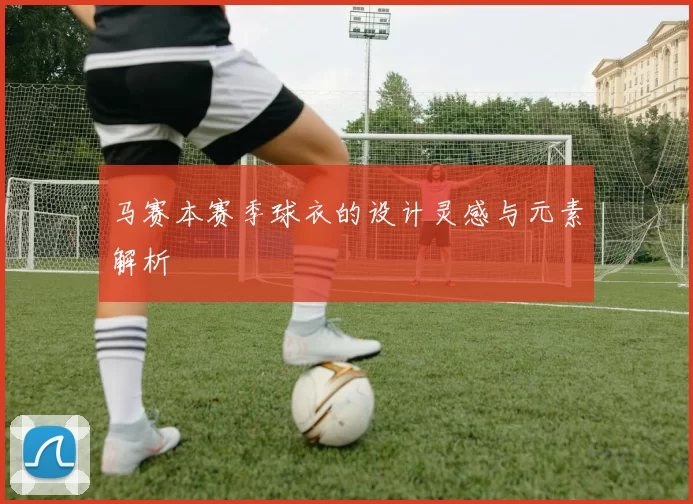 马赛本赛季球衣的设计灵感与元素解析