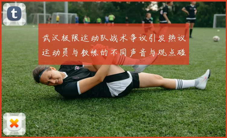 武汉极限运动队战术争议引发热议运动员与教练的不同声音与观点碰撞