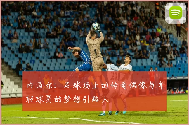 内马尔：足球场上的传奇偶像与年轻球员的梦想引路人