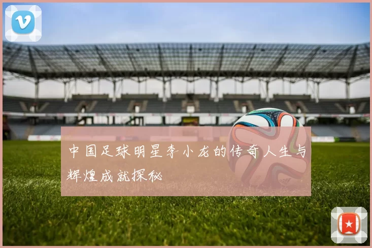 中国足球明星李小龙的传奇人生与辉煌成就探秘