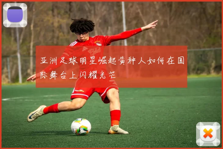 亚洲足球明星崛起黄种人如何在国际舞台上闪耀光芒