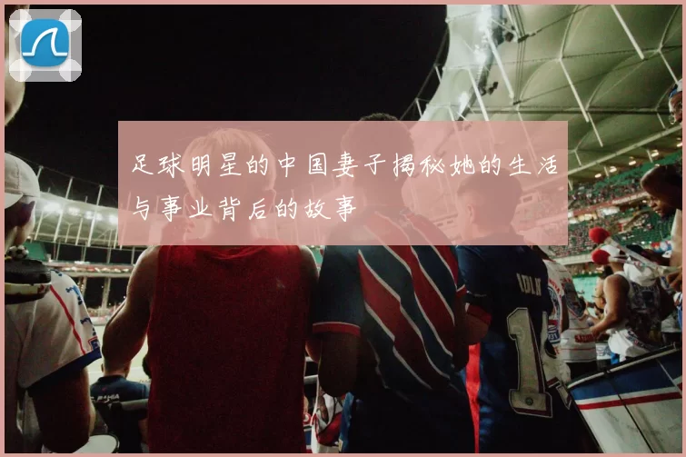 足球明星的中国妻子揭秘她的生活与事业背后的故事