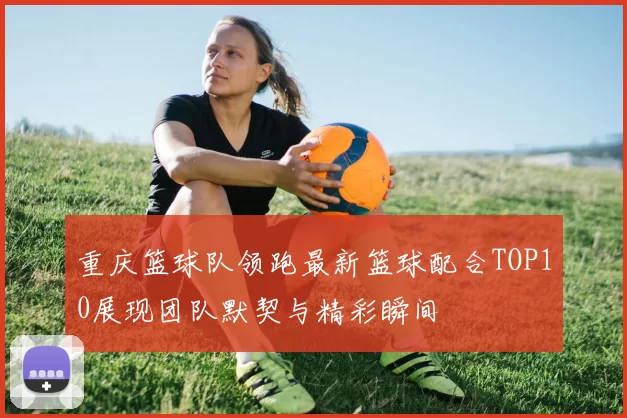 重庆篮球队领跑最新篮球配合TOP10展现团队默契与精彩瞬间