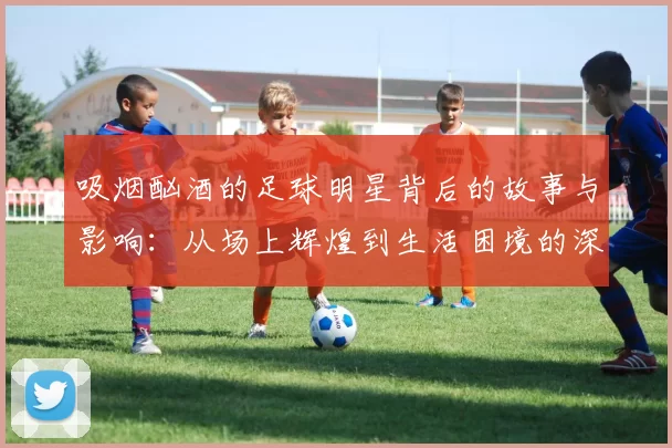吸烟酗酒的足球明星背后的故事与影响：从场上辉煌到生活困境的深度剖析