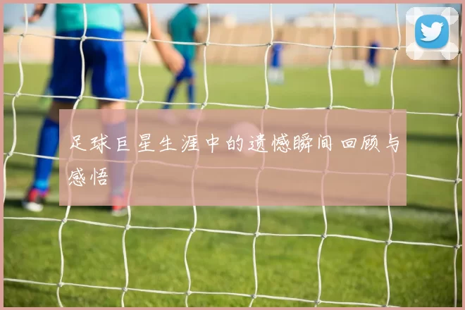 足球巨星生涯中的遗憾瞬间回顾与感悟
