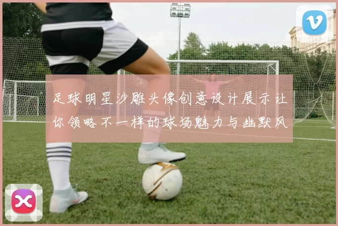足球明星沙雕头像创意设计展示让你领略不一样的球场魅力与幽默风趣