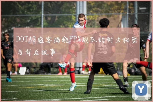 DOTA2盛宴揭晓FPX战队的耐力秘密与背后故事