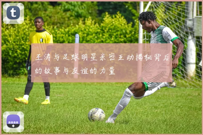 王涛与足球明星亲密互动揭秘背后的故事与友谊的力量