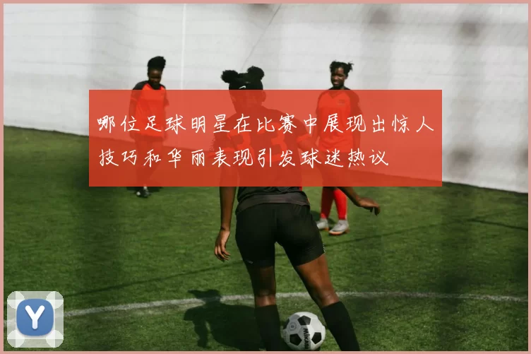 哪位足球明星在比赛中展现出惊人技巧和华丽表现引发球迷热议