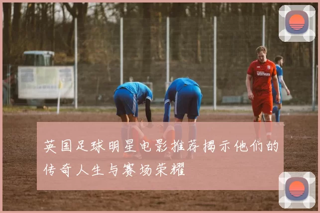 英国足球明星电影推荐揭示他们的传奇人生与赛场荣耀
