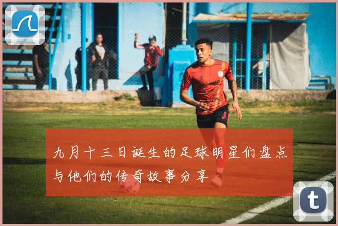 九月十三日诞生的足球明星们盘点与他们的传奇故事分享
