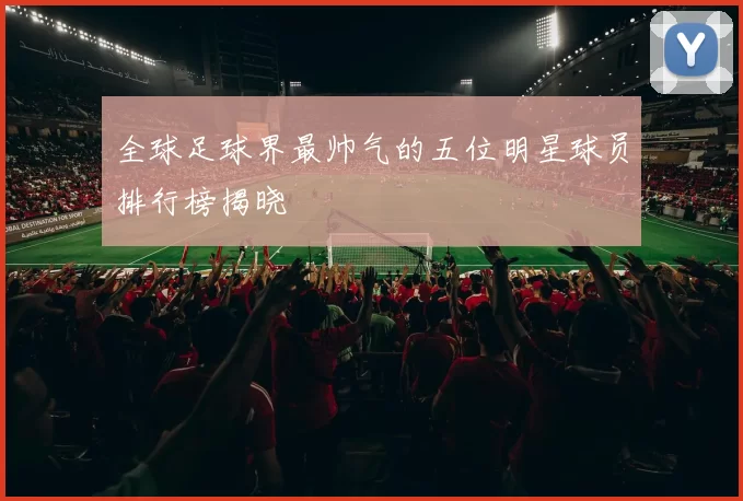 全球足球界最帅气的五位明星球员排行榜揭晓