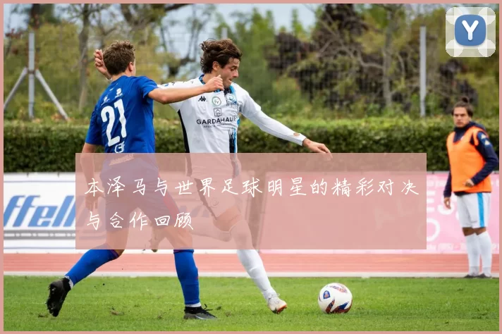 本泽马与世界足球明星的精彩对决与合作回顾