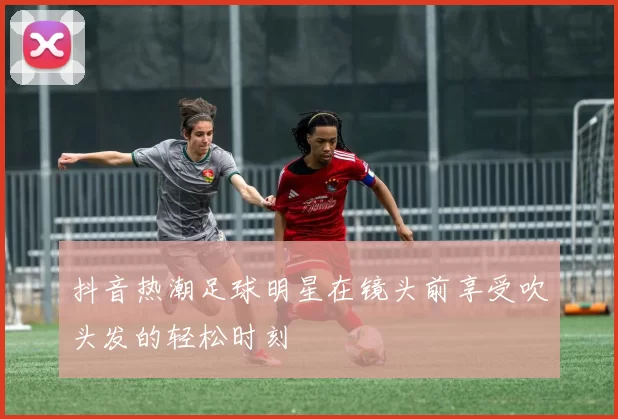 抖音热潮足球明星在镜头前享受吹头发的轻松时刻